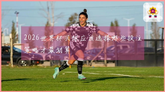 2026世界杯买球应该选择哪些投注策略才最划算