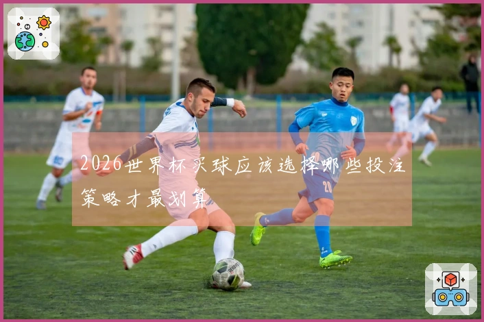 2026世界杯买球应该选择哪些投注策略才最划算